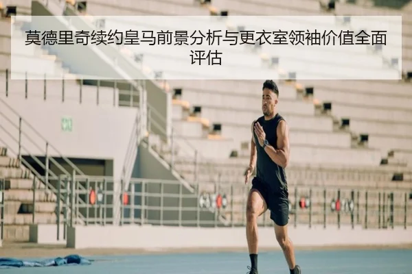 莫德里奇续约皇马前景分析与更衣室领袖价值全面评估