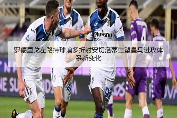 罗德里戈左路持球增多折射安切洛蒂重塑皇马进攻体系新变化